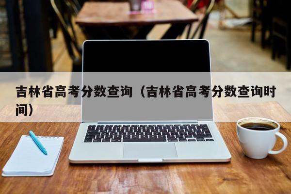 高考成绩吉林省公布时间查询_吉林省高考成绩查询_吉林省高考成绩查询方式