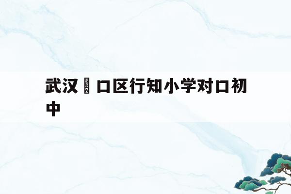 武汉硚口区行知小学对口初中(武汉市硚口区行知小学对口中学)