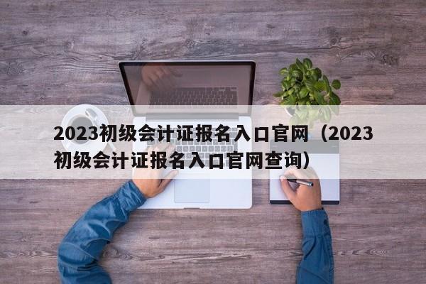 2023初级会计报名入口官网_2022初级会计官网报名入口_2021初级会计官网报名