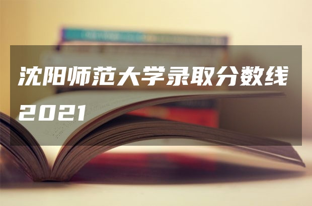 沈阳师范大学录取分数线2021