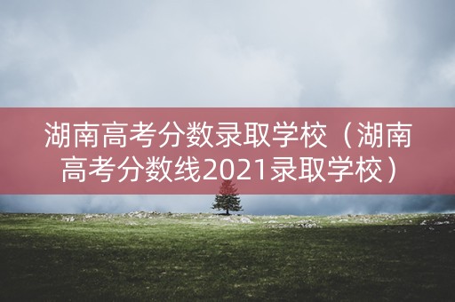 湖南高考分数录取学校（湖南高考分数线2021录取学校）