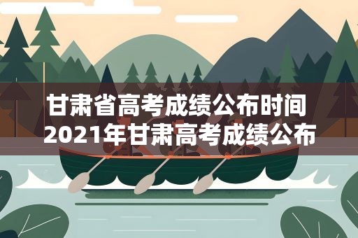 甘肃省高考成绩公布时间 2021年甘肃高考成绩公布时间是什么时候