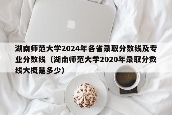 湖南师范大学2024年各省录取分数线及专业分数线（湖南师范大学2020年录取分数线大概是多少）-第1张图片